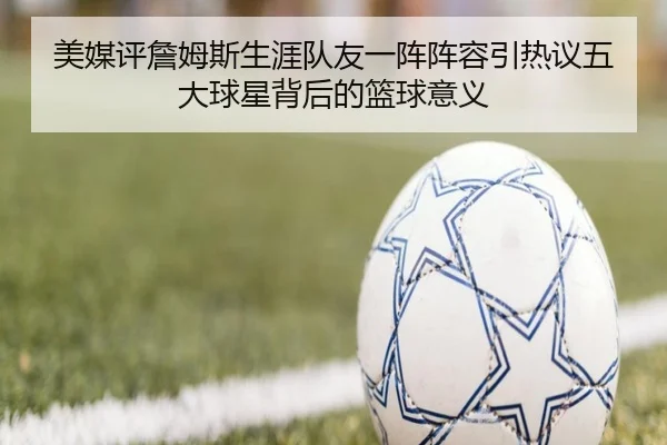 美媒评詹姆斯生涯队友一阵阵容引热议五大球星背后的篮球意义