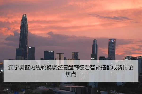 辽宁男篮内线轮换调整复盘韩德君替补搭配成新讨论焦点