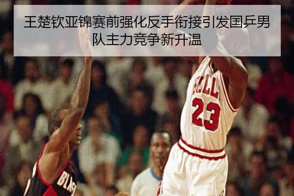 王楚钦亚锦赛前强化反手衔接引发国乒男队主力竞争新升温