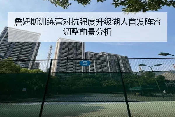 詹姆斯训练营对抗强度升级湖人首发阵容调整前景分析
