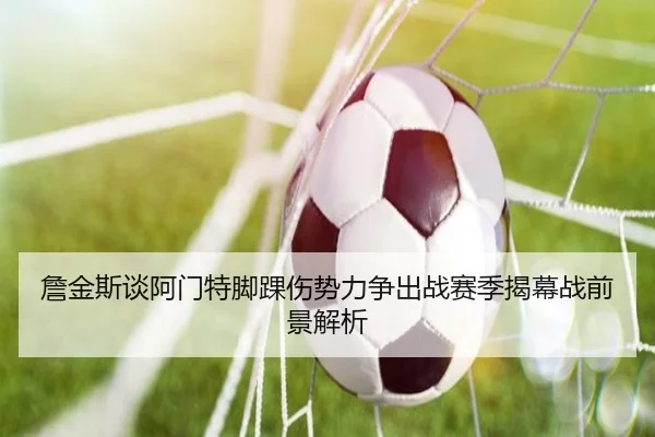 詹金斯谈阿门特脚踝伤势力争出战赛季揭幕战前景解析
